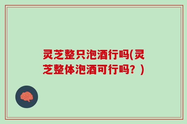 灵芝整只泡酒行吗(灵芝整体泡酒可行吗？)