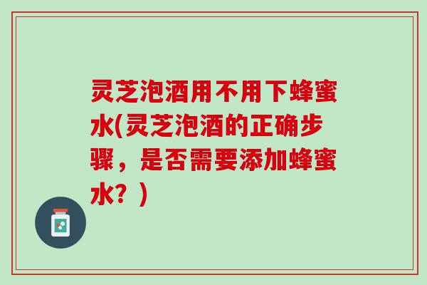灵芝泡酒用不用下蜂蜜水(灵芝泡酒的正确步骤,是否需要添加蜂蜜水?) 灵芝泡酒用不用下蜂蜜水(灵芝泡酒的正确步骤,是否需要添加蜂蜜水?)