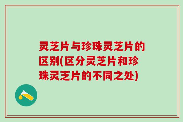 灵芝片与珍珠灵芝片的区别(区分灵芝片和珍珠灵芝片的不同之处)