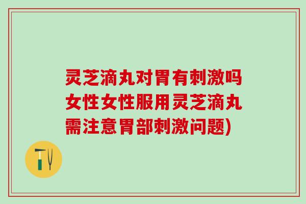 灵芝滴丸对胃有刺激吗女性女性服用灵芝滴丸需注意胃部刺激问题)