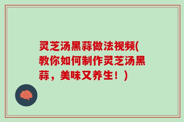 灵芝汤黑蒜做法视频(教你如何制作灵芝汤黑蒜，美味又养生！)