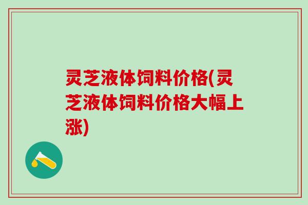 灵芝液体饲料价格(灵芝液体饲料价格大幅上涨)