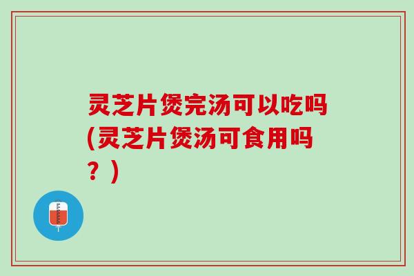 灵芝片煲完汤可以吃吗(灵芝片煲汤可食用吗？)