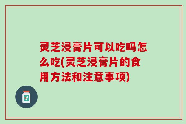 灵芝浸膏片可以吃吗怎么吃(灵芝浸膏片的食用方法和注意事项)