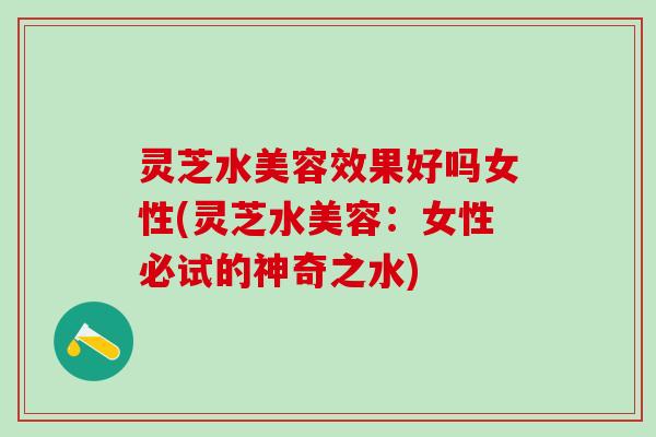 灵芝水美容效果好吗女性(灵芝水美容：女性必试的神奇之水)