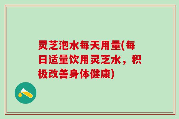 灵芝泡水每天用量(每日适量饮用灵芝水，积极改善身体健康)