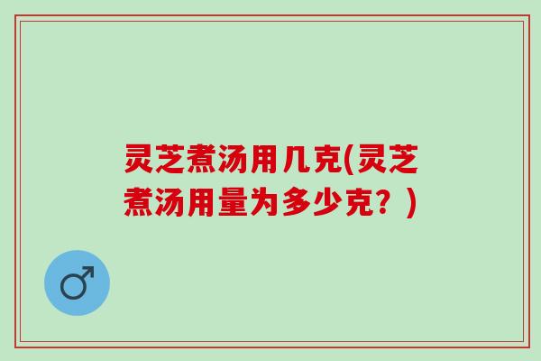 灵芝煮汤用几克(灵芝煮汤用量为多少克？)