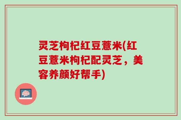 灵芝枸杞红豆薏米(红豆薏米枸杞配灵芝，美容养颜好帮手)