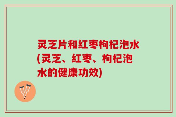 灵芝片和红枣枸杞泡水(灵芝、红枣、枸杞泡水的健康功效)
