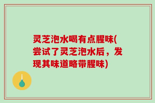 灵芝泡水喝有点腥味(尝试了灵芝泡水后，发现其味道略带腥味)