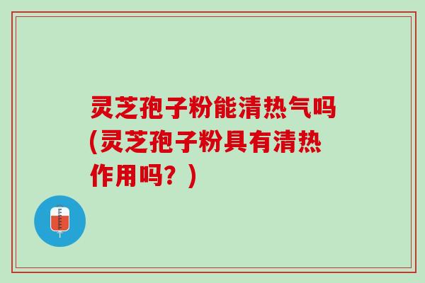 灵芝孢子粉能清热气吗(灵芝孢子粉具有清热作用吗？)