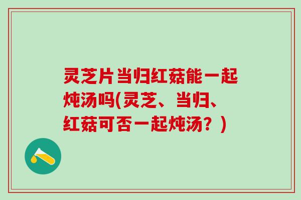 灵芝片当归红菇能一起炖汤吗(灵芝、当归、红菇可否一起炖汤？)