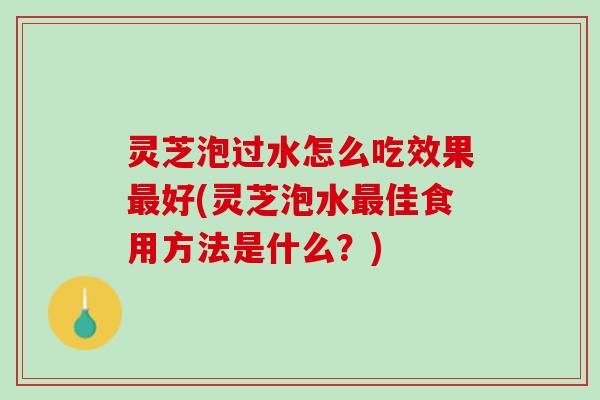 灵芝泡过水怎么吃效果最好(灵芝泡水最佳食用方法是什么？)