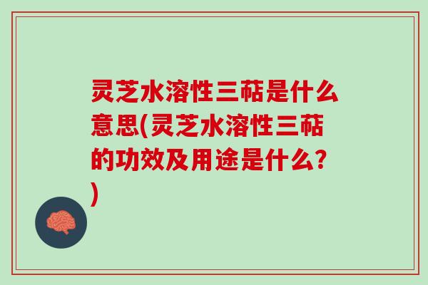 灵芝水溶性三萜是什么意思(灵芝水溶性三萜的功效及用途是什么？)