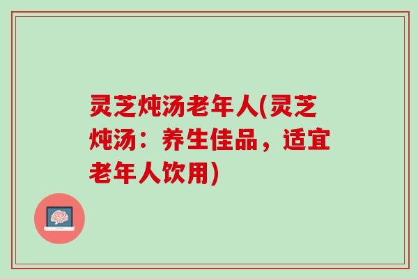 灵芝炖汤老年人(灵芝炖汤：养生佳品，适宜老年人饮用)