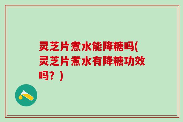 灵芝片煮水能降糖吗(灵芝片煮水有降糖功效吗？)