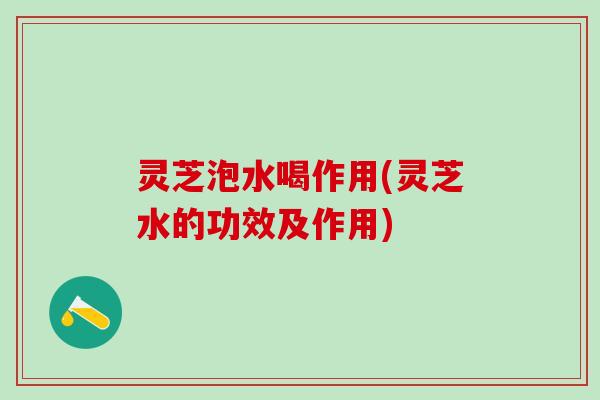 灵芝泡水喝作用(灵芝水的功效及作用)