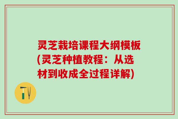 灵芝栽培课程大纲模板(灵芝种植教程：从选材到收成全过程详解)