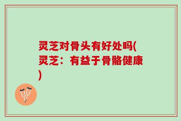 灵芝对骨头有好处吗(灵芝：有益于骨骼健康)