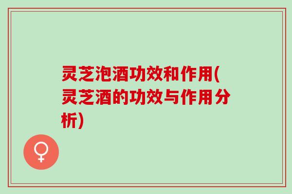 灵芝泡酒功效和作用(灵芝酒的功效与作用分析)