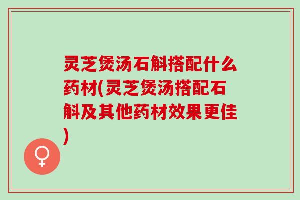 灵芝煲汤石斛搭配什么药材(灵芝煲汤搭配石斛及其他药材效果更佳)