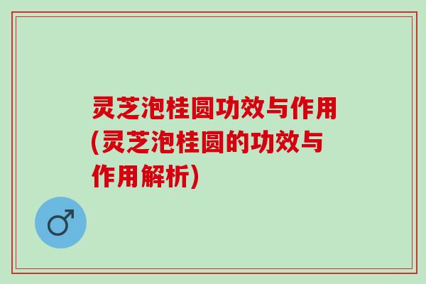 灵芝泡桂圆功效与作用(灵芝泡桂圆的功效与作用解析)