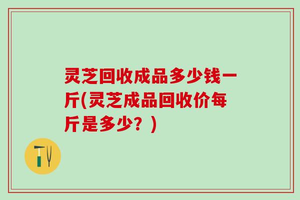 灵芝回收成品多少钱一斤(灵芝成品回收价每斤是多少？)