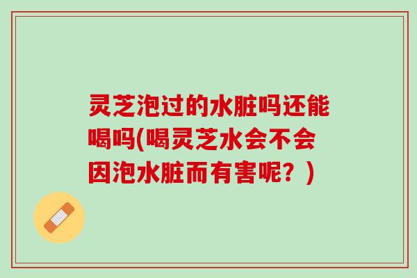 灵芝泡过的水脏吗还能喝吗(喝灵芝水会不会因泡水脏而有害呢？)
