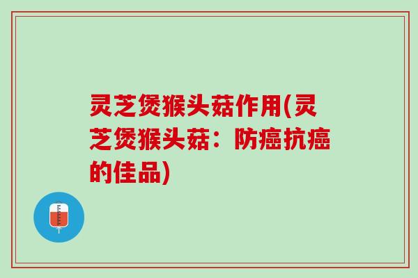 灵芝煲猴头菇作用(灵芝煲猴头菇：防癌抗癌的佳品)