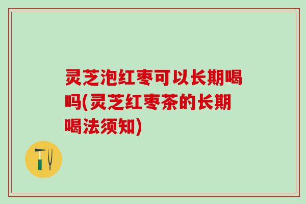 灵芝泡红枣可以长期喝吗(灵芝红枣茶的长期喝法须知)