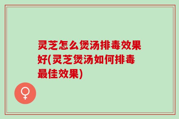 灵芝怎么煲汤排毒效果好(灵芝煲汤如何排毒最佳效果)