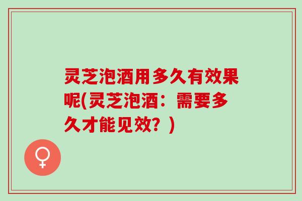 灵芝泡酒用多久有效果呢(灵芝泡酒：需要多久才能见效？)