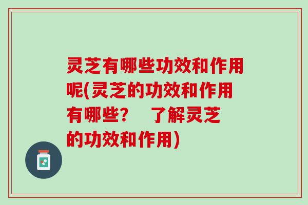 灵芝有哪些功效和作用呢(灵芝的功效和作用有哪些？  了解灵芝的功效和作用)