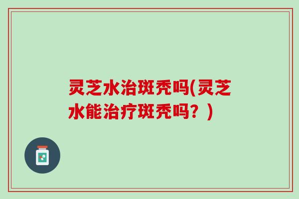 灵芝水斑秃吗(灵芝水能斑秃吗？)