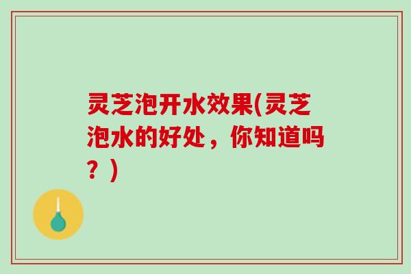 灵芝泡开水效果(灵芝泡水的好处，你知道吗？)