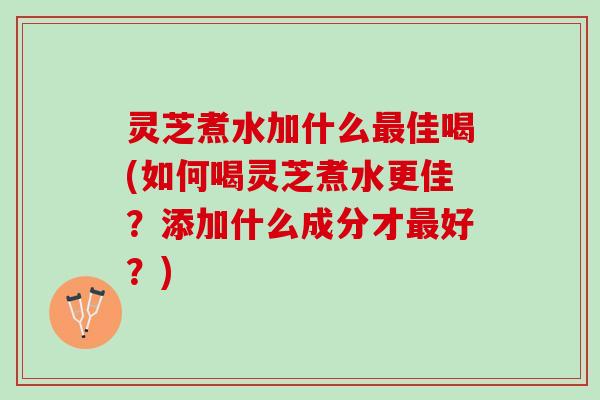 灵芝煮水加什么佳喝(如何喝灵芝煮水更佳？添加什么成分才好？)