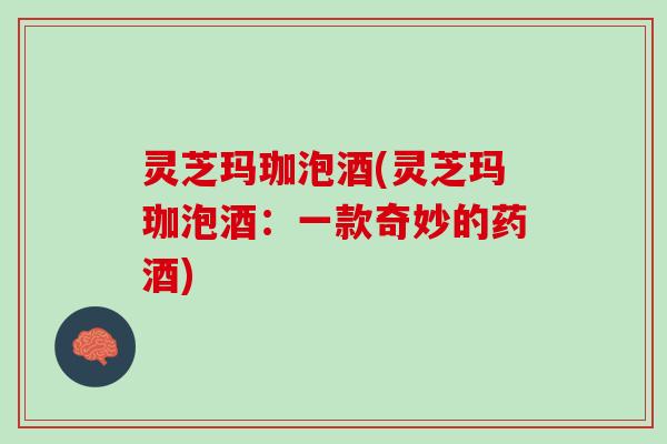 灵芝玛珈泡酒(灵芝玛珈泡酒：一款奇妙的药酒)
