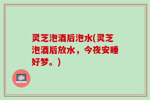 灵芝泡酒后泡水(灵芝泡酒后放水，今夜安睡好梦。)