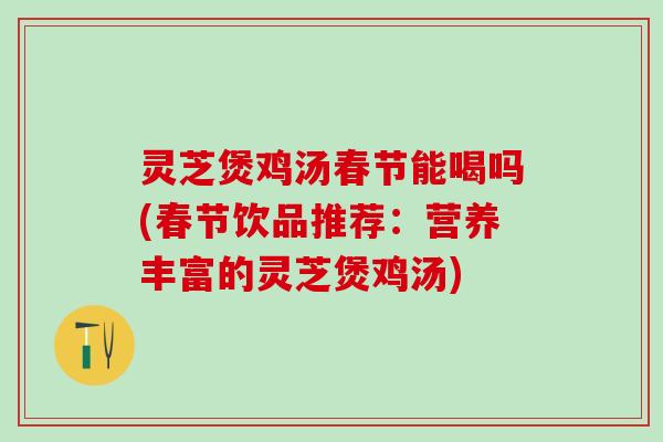灵芝煲鸡汤春节能喝吗(春节饮品推荐：营养丰富的灵芝煲鸡汤)