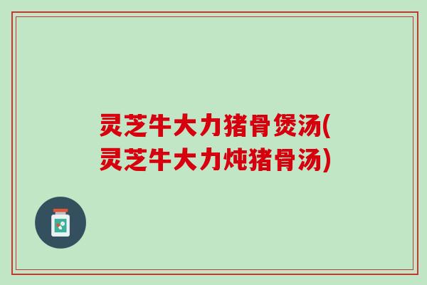 灵芝牛大力猪骨煲汤(灵芝牛大力炖猪骨汤)