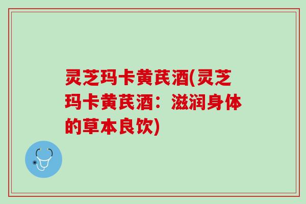 灵芝玛卡黄芪酒(灵芝玛卡黄芪酒：滋润身体的草本良饮)