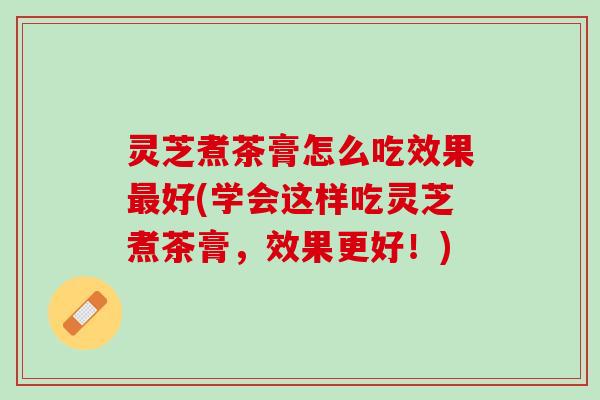 灵芝煮茶膏怎么吃效果最好(学会这样吃灵芝煮茶膏，效果更好！)