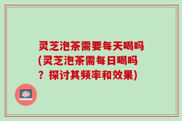 灵芝泡茶需要每天喝吗(灵芝泡茶需每日喝吗？探讨其频率和效果)