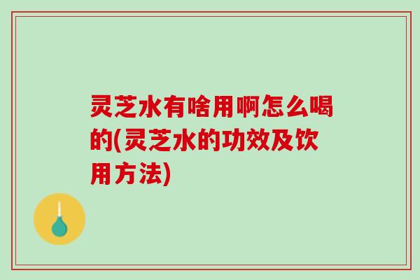 灵芝水有啥用啊怎么喝的(灵芝水的功效及饮用方法)