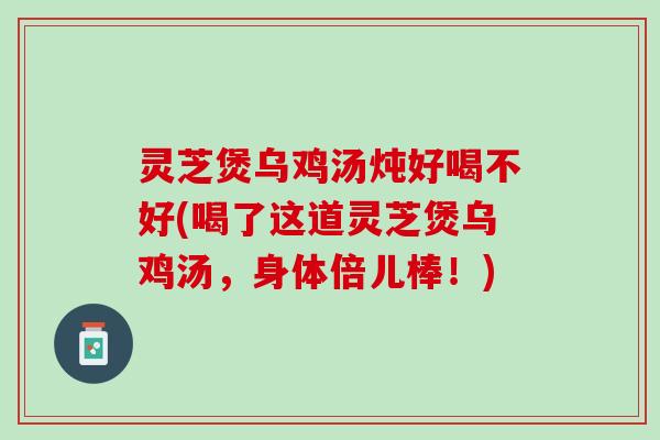 灵芝煲乌鸡汤炖好喝不好(喝了这道灵芝煲乌鸡汤，身体倍儿棒！)