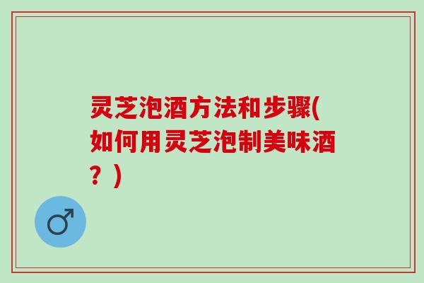 灵芝泡酒方法和步骤(如何用灵芝泡制美味酒？)