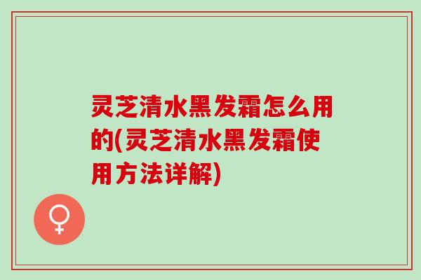 灵芝清水黑发霜怎么用的(灵芝清水黑发霜使用方法详解)