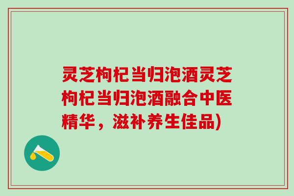 灵芝枸杞当归泡酒灵芝枸杞当归泡酒融合中医精华，滋补养生佳品)