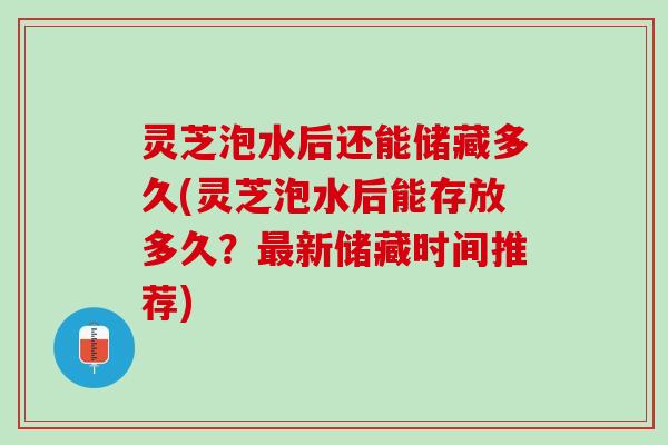 灵芝泡水后还能储藏多久(灵芝泡水后能存放多久？新储藏时间推荐)