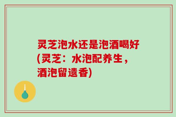 灵芝泡水还是泡酒喝好(灵芝：水泡配养生，酒泡留遗香)